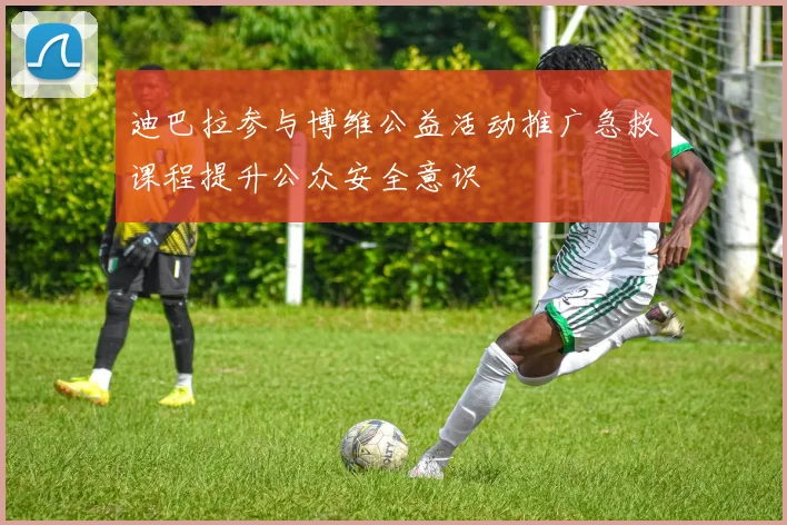 迪巴拉参与博维公益活动推广急救课程提升公众安全意识