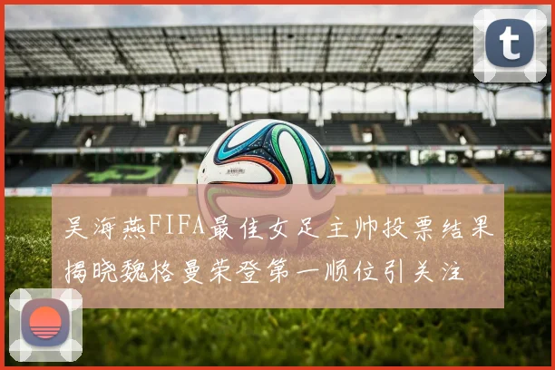 吴海燕FIFA最佳女足主帅投票结果揭晓魏格曼荣登第一顺位引关注