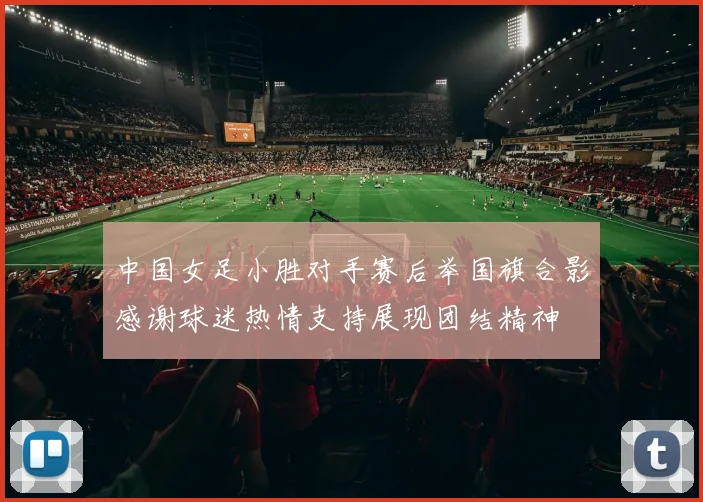 中国女足小胜对手赛后举国旗合影感谢球迷热情支持展现团结精神