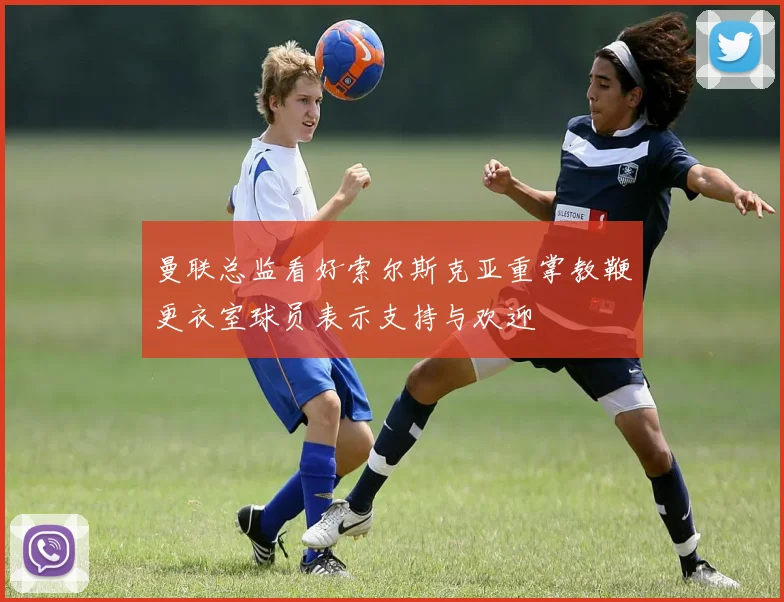 曼联总监看好索尔斯克亚重掌教鞭更衣室球员表示支持与欢迎