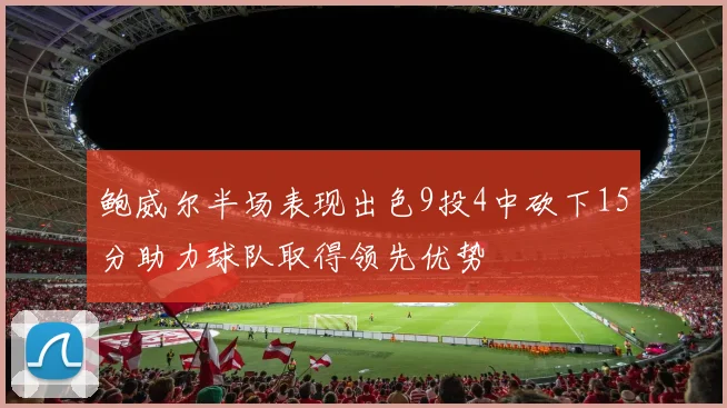 鲍威尔半场表现出色9投4中砍下15分助力球队取得领先优势