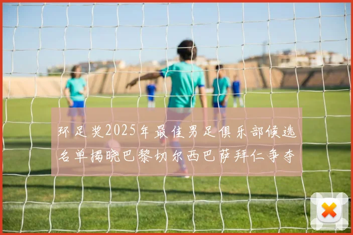 环足奖2025年最佳男足俱乐部候选名单揭晓巴黎切尔西巴萨拜仁争夺荣誉