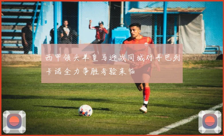 西甲领头羊皇马迎战同城对手巴列卡诺全力争胜考验来临