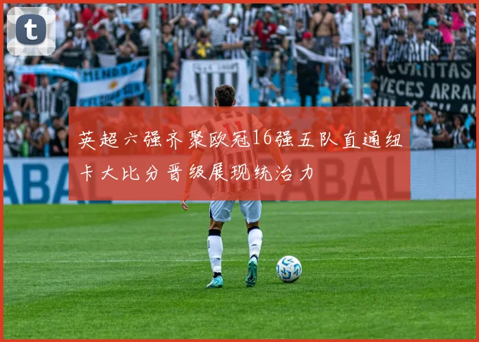 英超六强齐聚欧冠16强五队直通纽卡大比分晋级展现统治力