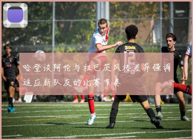 哈登谈阿伦与祖巴茨风格差异强调适应新队友的比赛节奏