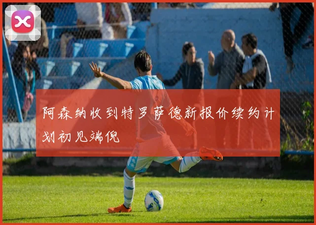 阿森纳收到特罗萨德新报价续约计划初见端倪