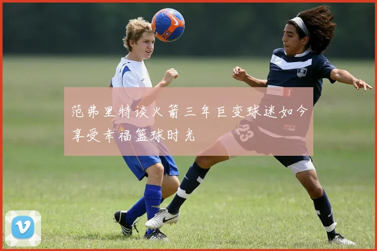 范弗里特谈火箭三年巨变球迷如今享受幸福篮球时光