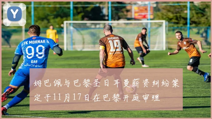 姆巴佩与巴黎圣日耳曼薪资纠纷案定于11月17日在巴黎开庭审理