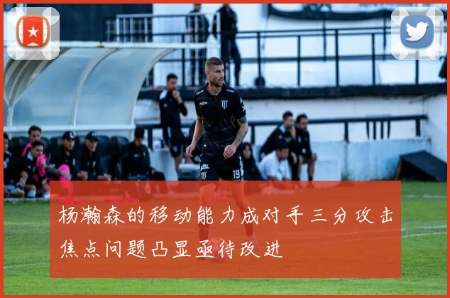 杨瀚森的移动能力成对手三分攻击焦点问题凸显亟待改进