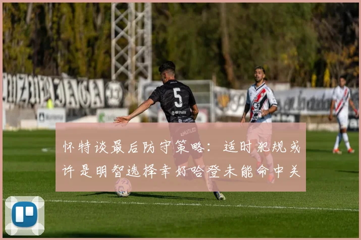 怀特谈最后防守策略：适时犯规或许是明智选择幸好哈登未能命中关键投篮