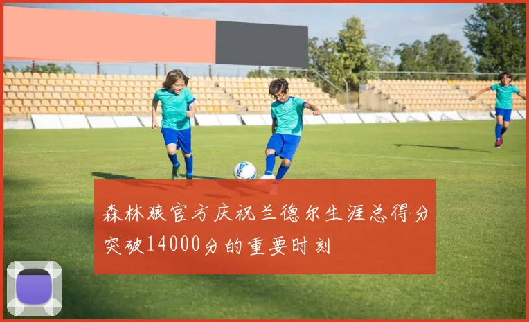 森林狼官方庆祝兰德尔生涯总得分突破14000分的重要时刻
