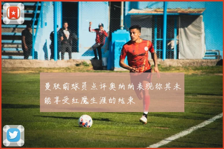 曼联前球员点评奥纳纳表现称其未能享受红魔生涯的结束