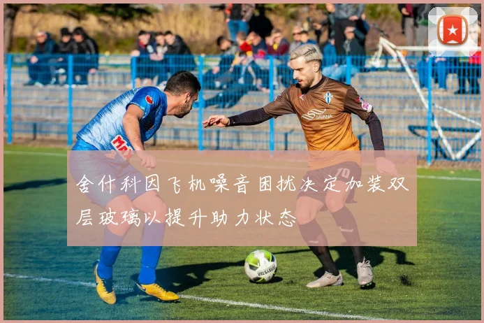 舍什科因飞机噪音困扰决定加装双层玻璃以提升助力状态