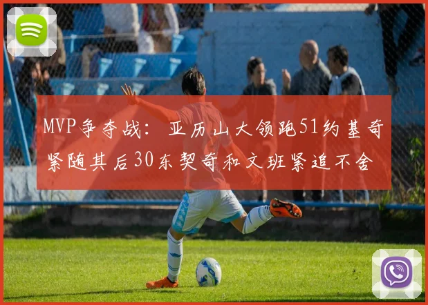 MVP争夺战：亚历山大领跑51约基奇紧随其后30东契奇和文班紧追不舍