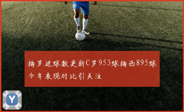 梅罗进球数更新C罗953球梅西895球今年表现对比引关注